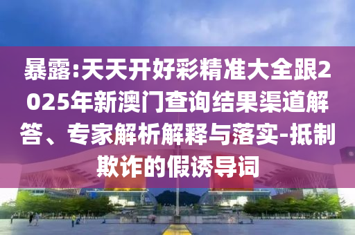 暴露:天天開好彩精準大全跟2025年新澳門查詢結果渠道解答、專家解析解釋與落實-抵制欺詐的假誘導詞